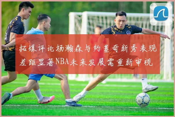 拓媒评论杨瀚森与约基奇新秀表现差距显著NBA未来发展需重新审视