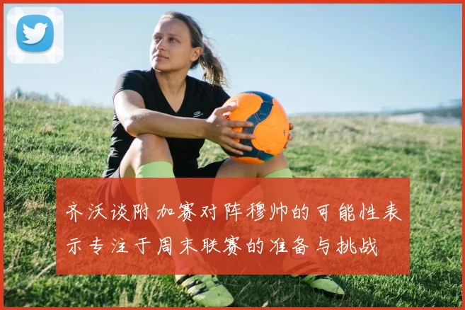 齐沃谈附加赛对阵穆帅的可能性表示专注于周末联赛的准备与挑战