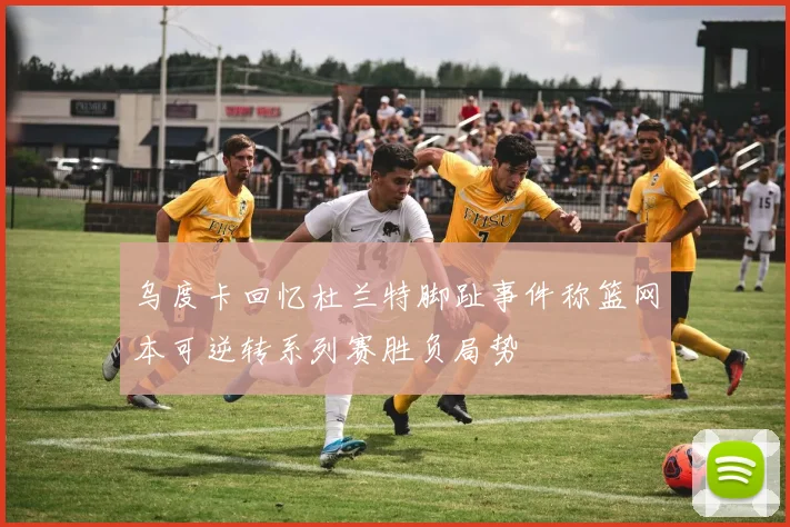 乌度卡回忆杜兰特脚趾事件称篮网本可逆转系列赛胜负局势