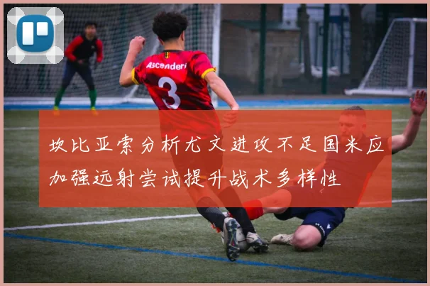 坎比亚索分析尤文进攻不足国米应加强远射尝试提升战术多样性