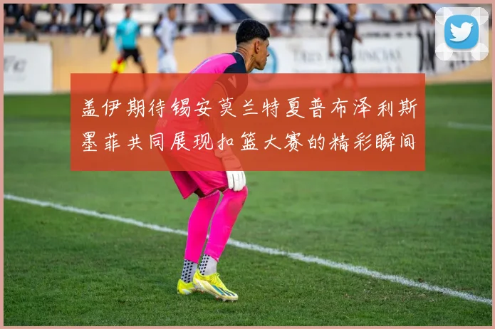 盖伊期待锡安莫兰特夏普布泽利斯墨菲共同展现扣篮大赛的精彩瞬间