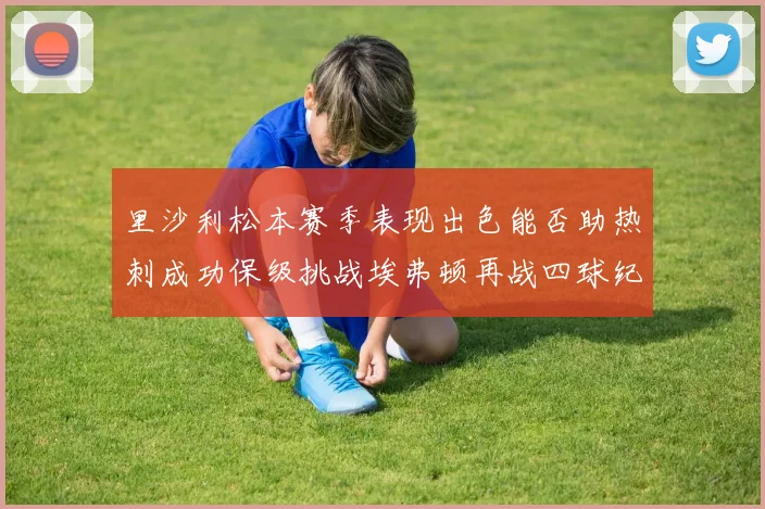 里沙利松本赛季表现出色能否助热刺成功保级挑战埃弗顿再战四球纪录