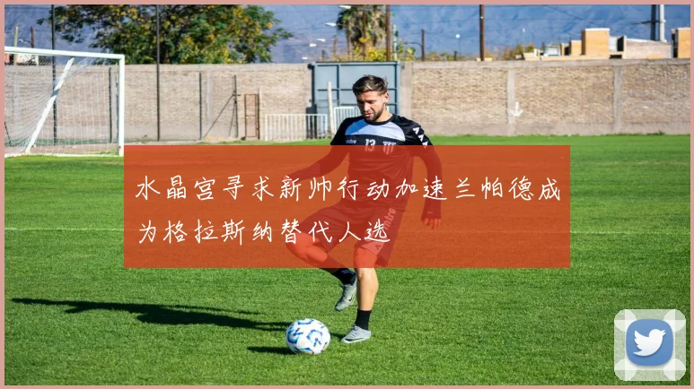 水晶宫寻求新帅行动加速兰帕德成为格拉斯纳替代人选