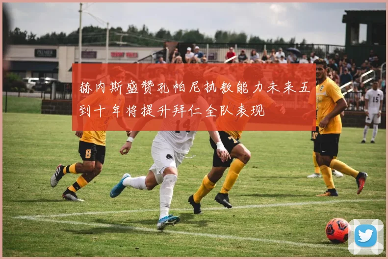 赫内斯盛赞孔帕尼执教能力未来五到十年将提升拜仁全队表现