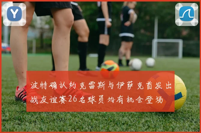 波特确认约克雷斯与伊萨克首发出战友谊赛26名球员均有机会登场