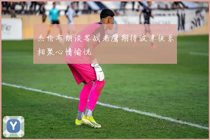 杰伦布朗谈客战老鹰期待波津快乐相聚心情愉悦