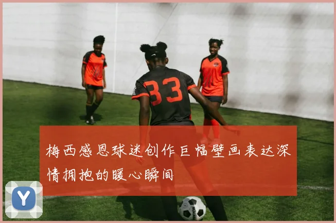 梅西感恩球迷创作巨幅壁画表达深情拥抱的暖心瞬间