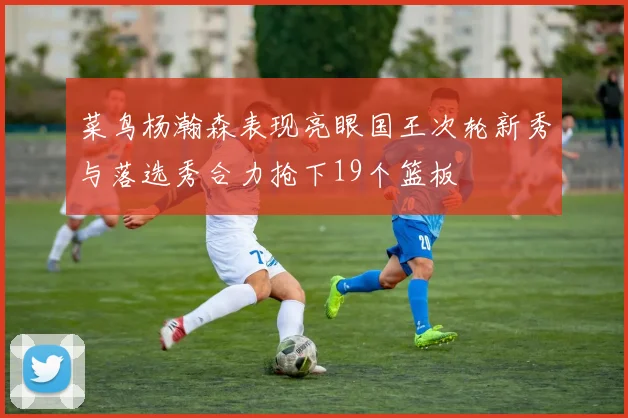 菜鸟杨瀚森表现亮眼国王次轮新秀与落选秀合力抢下19个篮板